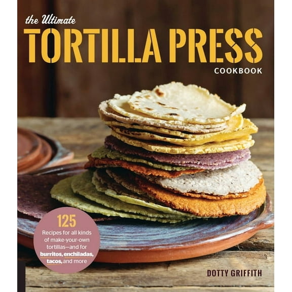The Ultimate Tortilla Press Cookbook: 125 Recipes for All Kinds of Make-Your-Own Tortillas--And for Burritos, Enchiladas, (Paperback)