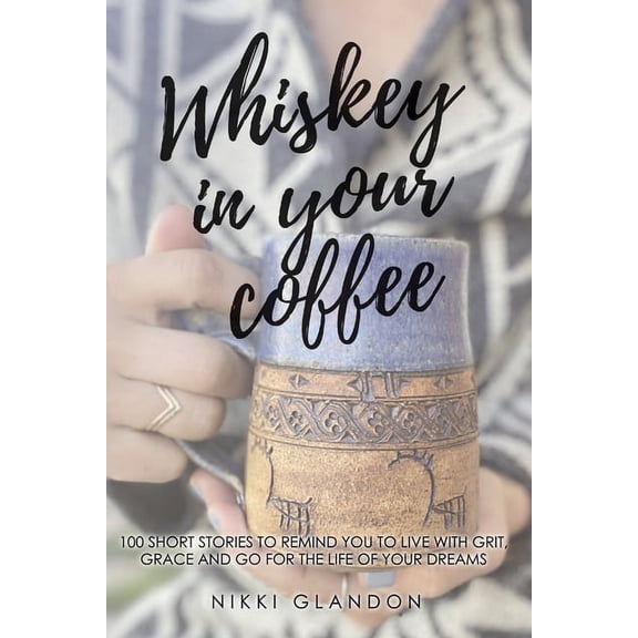 Whiskey In Your Coffee: 100 Short Stories To Remind You To Live With Grit, Grace And Go For The Life Of Your Dreams (Paperback)