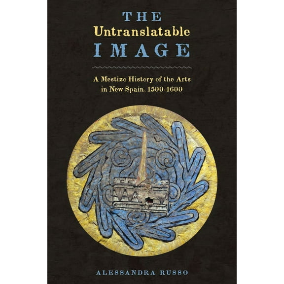 The Untranslatable Image : A Mestizo History of the Arts in New Spain, 1500–1600 (Hardcover)