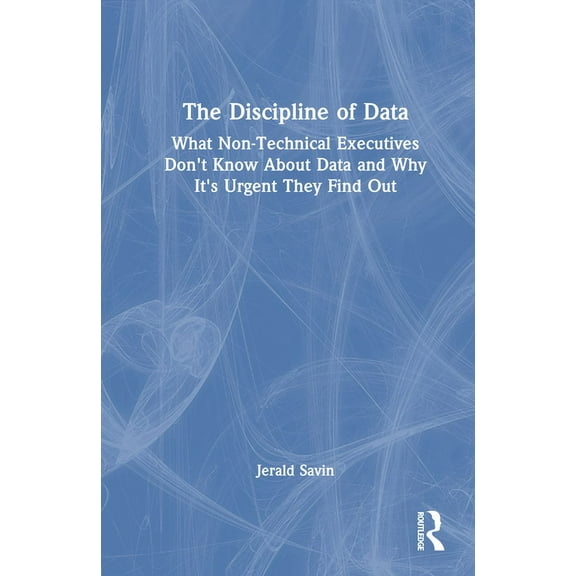 The Discipline of Data: What Non-Technical Executives Don't Know About Data and Why It's Urgent They Find Out, (Hardcover)