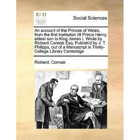 An Account of the Princes of Wales, from the First Institution Till Prince Henry, Eldest Son to King James I. Wrote by Richard Connak Esq; Publish'd by J. T. Philipps, Out of a Manuscript in Trinity-College Library