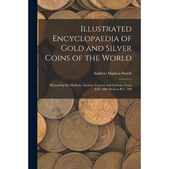 Illustrated Encyclopaedia of Gold and Silver Coins of the World; Illustrating the Modern, Ancient, Current and Curious, From A.D. 1885 Back to B.C. 700 (Paperback)