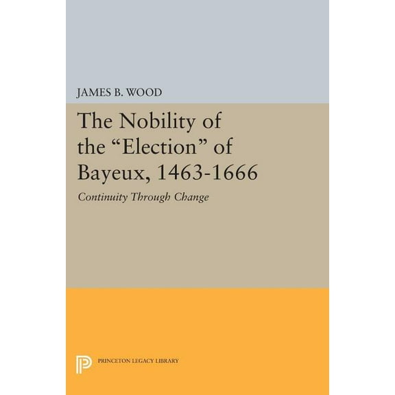 Princeton Legacy Library The Nobility of the Election of Bayeux, 1463-1666: Continuity Through Change, Book 537, (Paperback)