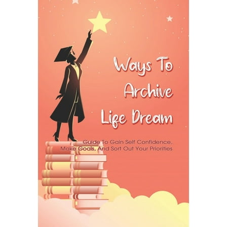 Ways To Archive Life Dream - Guide To Gain Self Confidence, Make Goals, And Sort Out Your Priorities: How To Build Self Esteem And Be Confident Book (Paperback)