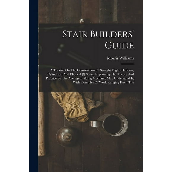 Stair Builders' Guide: A Treatise On The Construction Of Straight Flight, Platform, Cylindrical And Eliptical [!] Stairs, Explaining The Theory And Practice So The Average Building Mechanic May Unders