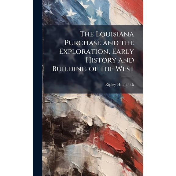The Louisiana Purchase and the Exploration, Early History and Building of the West, (Hardcover)