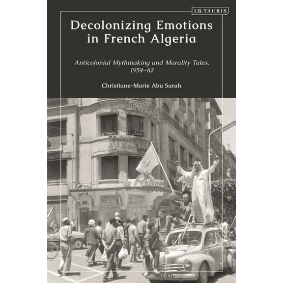 Decolonizing Emotions in French Algeria: Anticolonial Mythmaking and Morality Tales, 1954-62, (Hardcover)