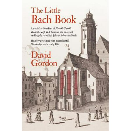 The Little Bach Book : An Eclectic Omnibus of Notable Details about the Life and Times of the Esteemed and Highly Respected Johann Sebastian