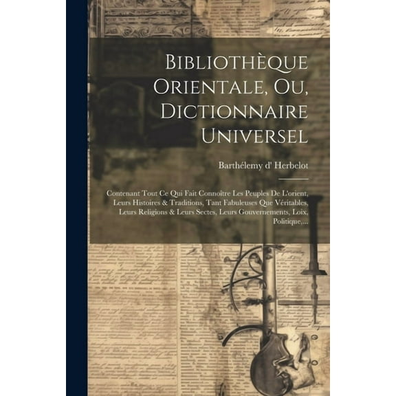 Bibliothèque Orientale, Ou, Dictionnaire Universel: Contenant Tout Ce Qui Fait Connoître Les Peuples De L'orient, Leurs Histoires & Traditions, Tant Fabuleuses Que Véritables, Leurs Religions & Leurs