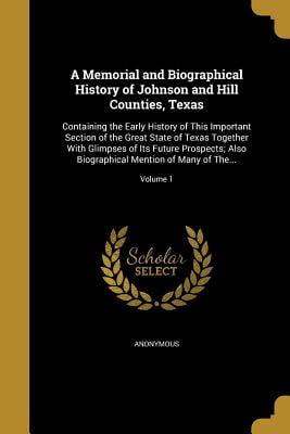 A Memorial and Biographical History of Johnson and Hill Counties, Texas : Containing the Early History of This Important Section of the Great State of Texas Together with Glimpses of Its Future Prospects; Also Biographical Mention of Many of The...; Volume 1