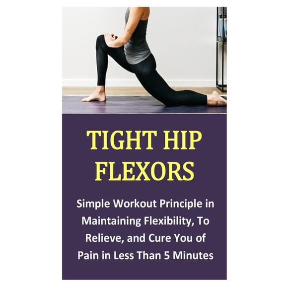 Tight Hip Flexors: Simple Workout Principle in Maintaining Flexibility, To Relieve, and Cure You of Pain in Less Than 5 Minutes (Paperback)