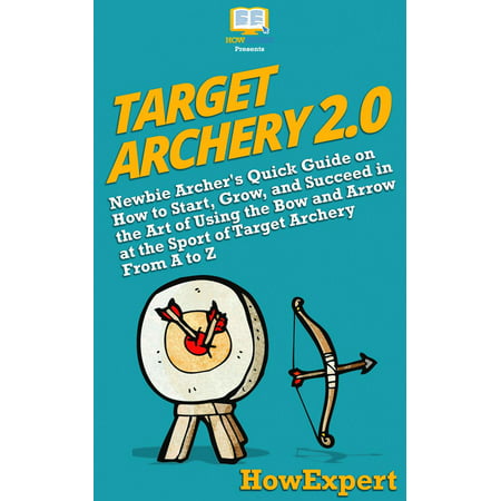 Target Archery 2.0: Newbie Archer's Quick Guide on How to Start, Grow, and Succeed in the Art of Using the Bow and Arrow at the Sport of Target Archery From A to Z -