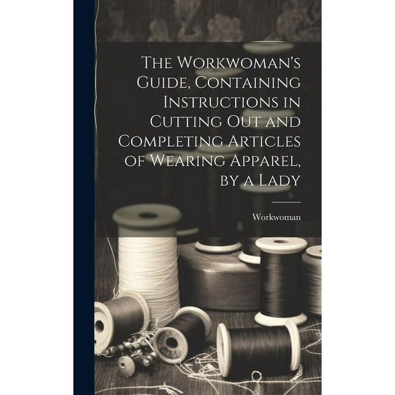 The Workwoman's Guide, Containing Instructions in Cutting Out and Completing Articles of Wearing Apparel, by a Lady, (Hardcover)