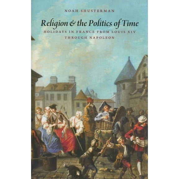 Religion And The Politics Of Time: Holidays In France From Louis Xiv Through Napoleon
