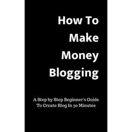 How To Make Money Blogging:A Step by Step Beginner's Guide To Create Blog In 30 Minutes -