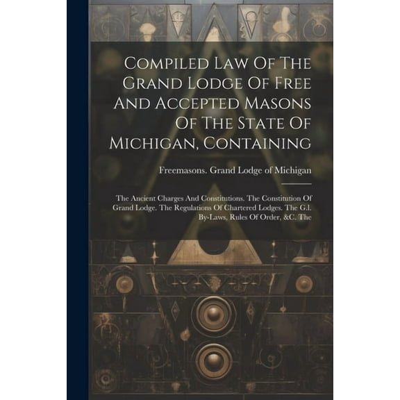 Compiled Law Of The Grand Lodge Of Free And Accepted Masons Of The State Of Michigan, Containing: The Ancient Charges And Constitutions. The Constitution Of Grand Lodge. The Regulations Of Chartered L