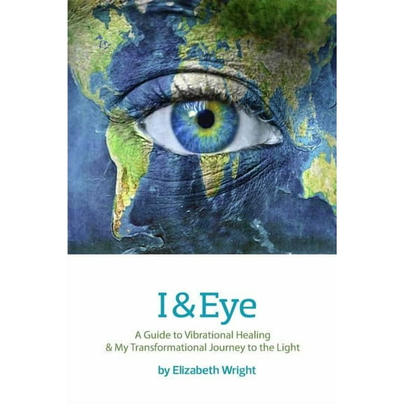 I & Eye: A Guide to Vibrational Healing & My Transformational Journey to the Light (Paperback) by Elizabeth A Wright