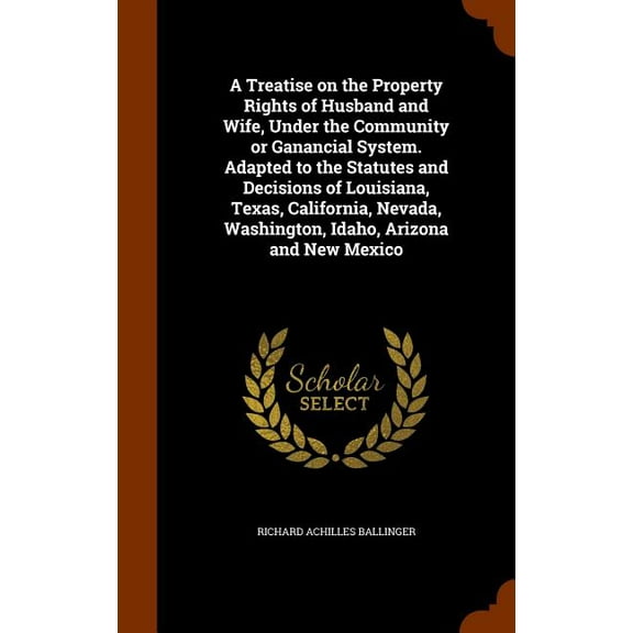 A Treatise on the Property Rights of Husband and Wife, Under the Community or Ganancial System. Adapted to the Statutes and Decisions of Louisiana, Texas, California, Nevada, Washington, Idaho, Arizon