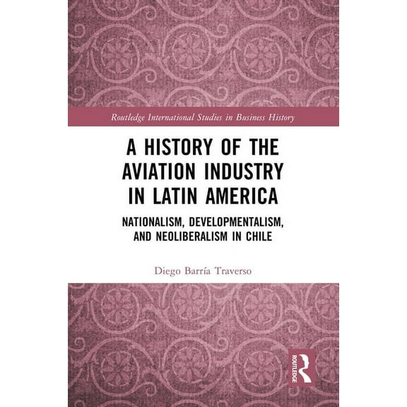 Routledge International Studies in Busin A History of the Aviation Industry in Latin America: Nationalism, Developmentalism and Neoliberalism in Chile, (Hardcover)