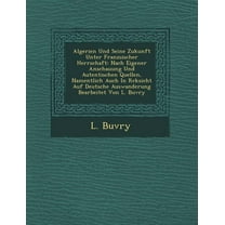 Algerien Und Seine Zukunft Unter Franz Sischer Herrschaft : Nach Eigener Anschauung Und Autentischen Quellen, Namentlich Auch in R Cksicht Auf Deutsche Auswanderung Bearbeitet Von L. Buvry