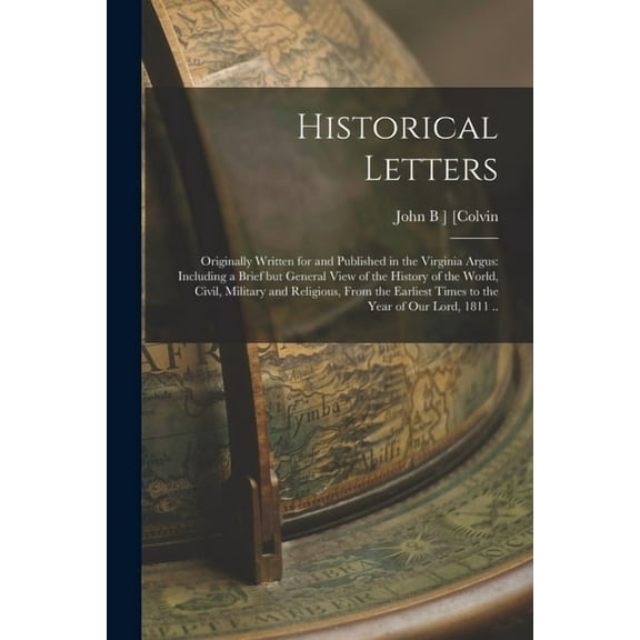 Historical Letters; Originally Written for and Published in the Virginia Argus: Including a Brief but General View of the History of the World, Civil, Military and Religious, From the Earliest Times t