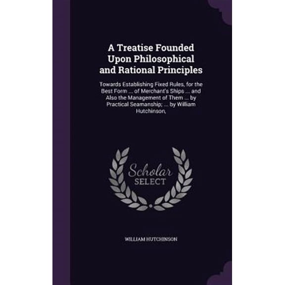Pre-Owned A Treatise Founded Upon Philosophical and Rational Principles : Towards Establishing Fixed Rules, for the Best Form ... of Merchant's Ships ... and Also the Management of Them ... by Practical Seamanship; ... by William Hutchinson, (Hardcover)