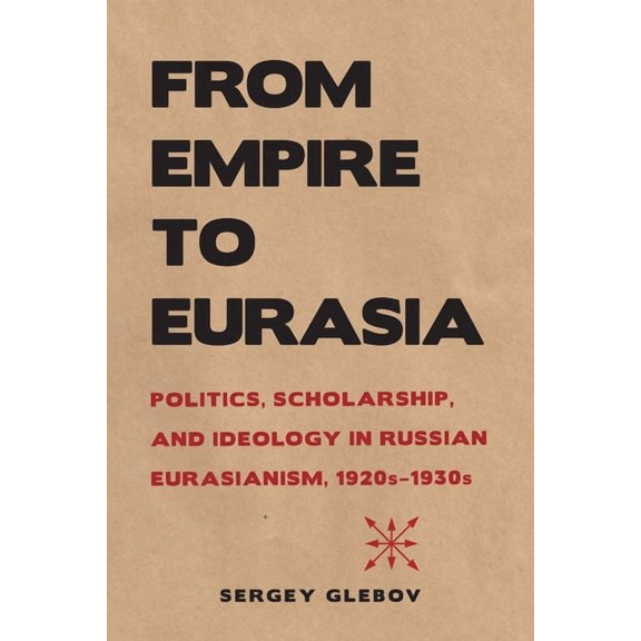 Niu Slavic, East European, and Eurasian From Empire to Eurasia: Politics, Scholarship, and Ideology in Russian Eurasianism, 1920s-1930s, (Paperback)