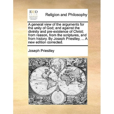A General View of the Arguments for the Unity of God; And Against the Divinity and Pre-Existence of Christ; From Reason, from the Scriptures, and from History. by Joseph Priestley, ... a New Edition