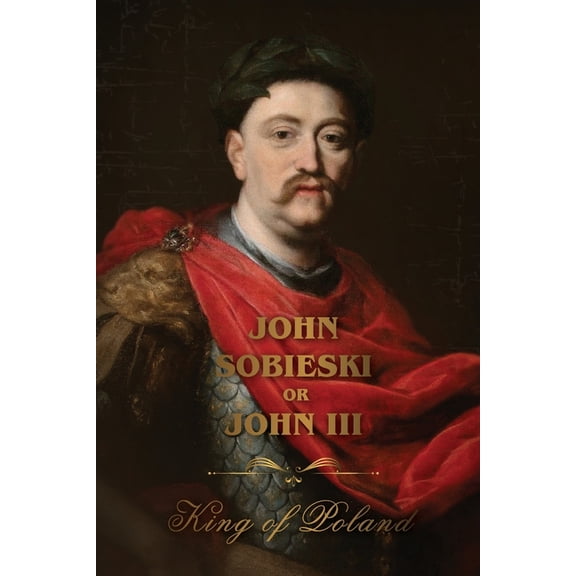 The Life of King John Sobieski: A Stirring Portrait of Poland's Heroic Defender of Europe, (Paperback)