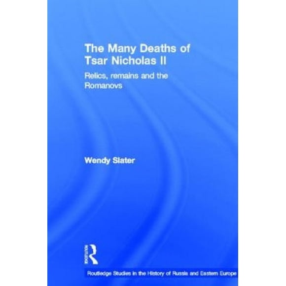 The Many Deaths of Tsar Nicholas II: Relics, Remains and the Romanovs (Routledge Studies in the History of Russia and Eastern Europe)