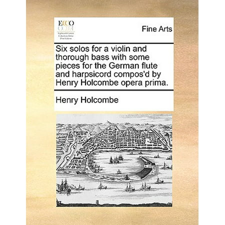 Six Solos for a Violin and Thorough Bass with Some Pieces for the German Flute and Harpsicord Compos'd by Henry Holcombe Opera
