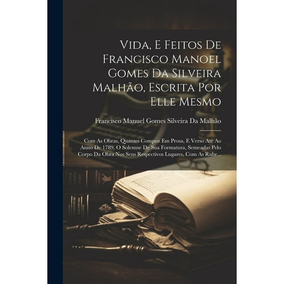 Vida, E Feitos De Francisco Manoel Gomes Da Silveira Malhão, Escrita Por Elle Mesmo: Com As Obras, Quantes Compoz Em Prosa, E Verso Até Ao Anno De 1789, O Solemne De Sua Formatura, Semeadas Pelo Corpo