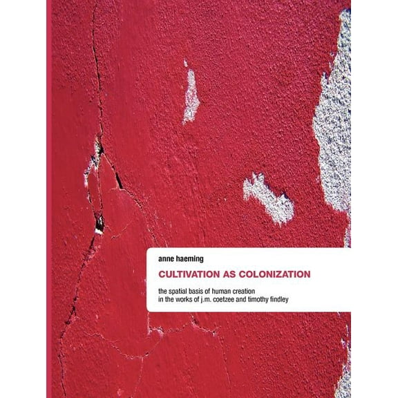 Cultivation as Colonization: The Spatial Basis of Human Creation in the Works of J.M. Coetzee and Timothy Findley, (Paperback)