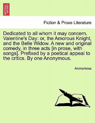 Dedicated to All Whom It May Concern. Valentine's Day : Or, the Amorous Knight, and the Belle Widow. a New and Original Comedy, in Three Acts [In Prose, with Songs]. Prefixed by a Poetical Appeal to the Critics. by One Anonymous.