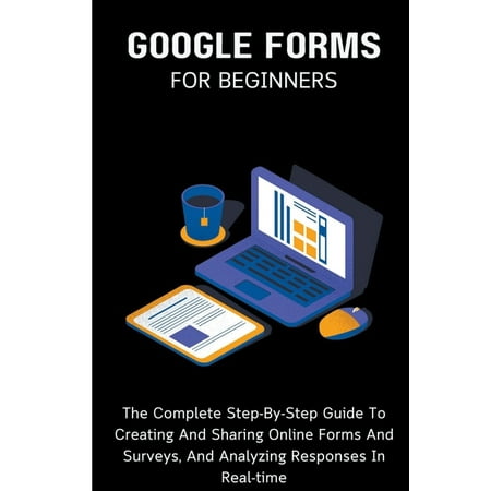 Google Forms For Beginners: The Complete Step-By-Step Guide To Creating And Sharing Online Forms And Surveys, And Analyzing Responses In Real-time (Paperback)