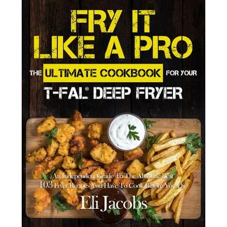 Fry It Like a Pro the Ultimate Cookbook for Your T-Fal Deep Fryer : An Independent Guide to the Absolute Best 103 Fryer Recipes You Have to Cook Before You (The Best Fry Bread Recipe)