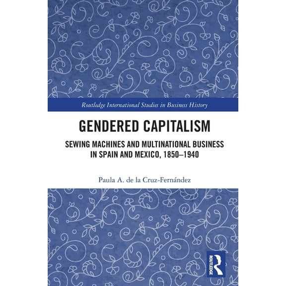 Routledge International Studies in Busin Gendered Capitalism: Sewing Machines and Multinational Business in Spain and Mexico, 1850-1940, (Paperback)