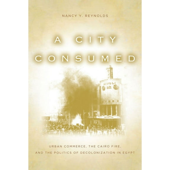 A City Consumed : Urban Commerce, the Cairo Fire, and the Politics of Decolonization in Egypt (Hardcover)