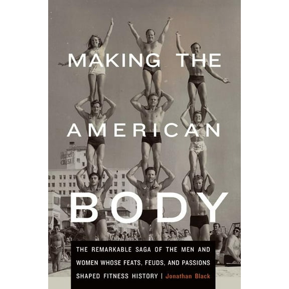 Making the American Body: The Remarkable Saga of the Men and Women Whose Feats, Feuds, and Passions Shaped Fitness Histo, (Hardcover)