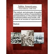 The Radical, and Advocate of Equality : Presenting a Series of Expostulatory Animadversions on the Present State of Practical Politics and Morals; With a View to an Access of Improvement. (Paperback)