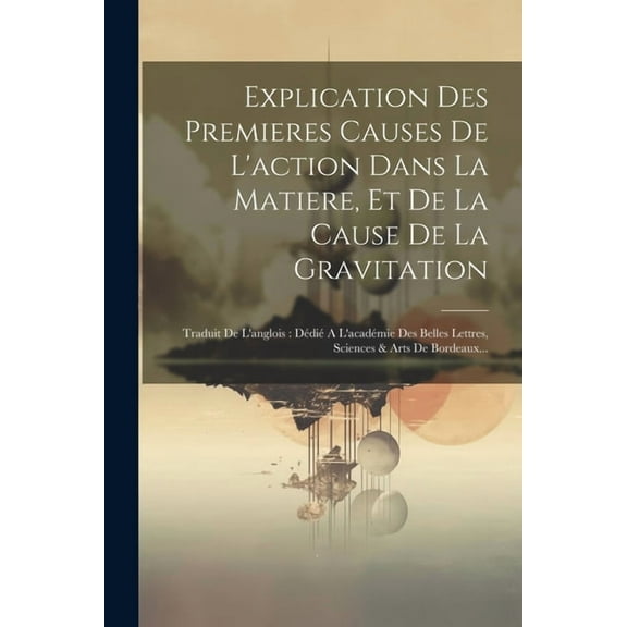 Explication Des Premieres Causes De L'action Dans La Matiere, Et De La Cause De La Gravitation: Traduit De L'anglois: Dédié A L'académie Des Belles Lettres, Sciences & Arts De Bordeaux... (Paperback)