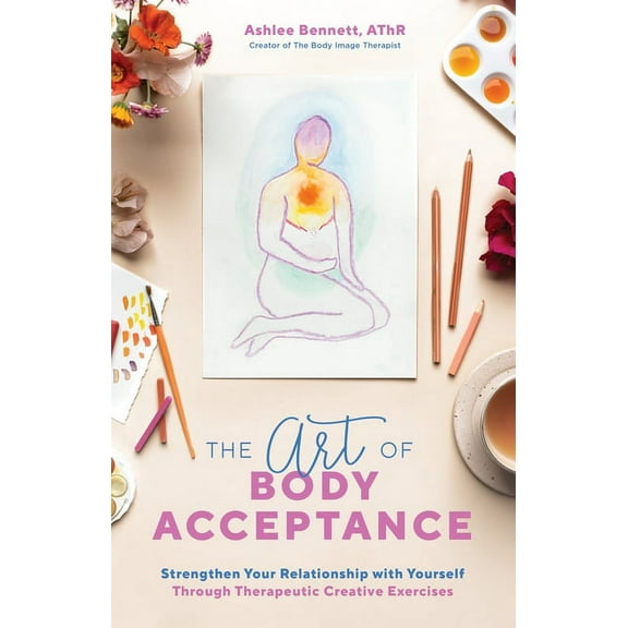 The Art of Body Acceptance : Strengthen Your Relationship with Yourself Through Therapeutic Creative Exercises (Paperback)
