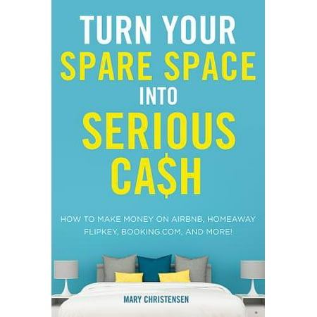 Turn Your Spare Space Into Serious Cash : How to Make Money on Airbnb, Homeaway, Flipkey, Booking.Com, and