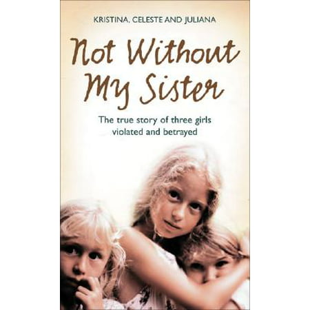 Not Without My Sister: The True Story of Three Girls Violated and Betrayed by Those They (Betrayed By My Best Friend)