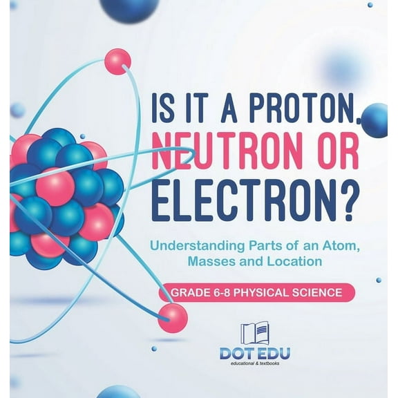 Is it a Proton, Neutron or Electron? Understanding Parts of an Atom, Masses and Location Grade 6-8 Physical Science, (Hardcover)