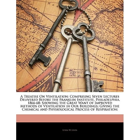 Great Ventilation - A Treatise on Ventilation: Comprising Seven Lectures Delivered Before the Franklin Institute, Philadelphia, 1866-68: Showing the Great Want of Im