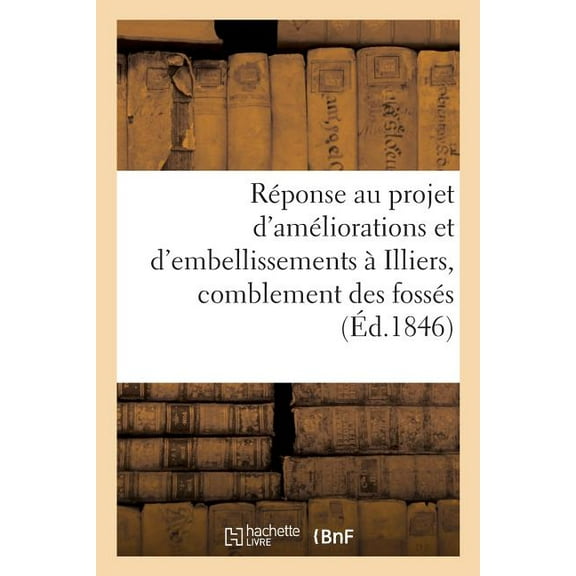 Histoire: Réponse Au Projet d'Améliorations Et d'Embellissements À Illiers, Relativement Au Comblement : Des Fossés Et Au Percement de Nouvelles Voies (Paperback)