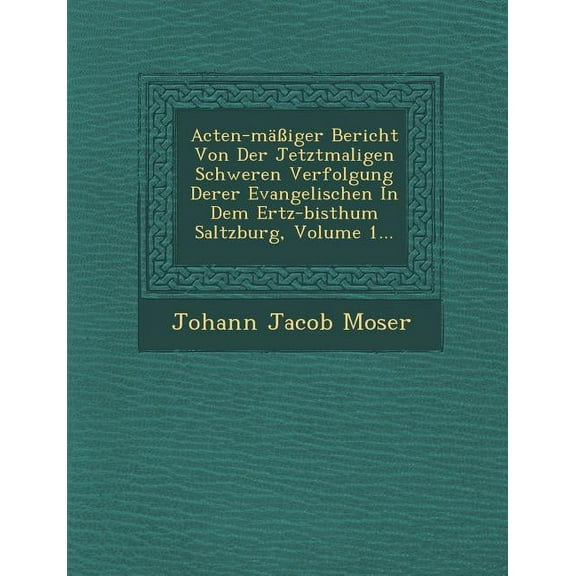 Acten-Mäβiger Bericht Von Der Jetztmaligen Schweren Verfolgung Derer Evangelischen in Dem Ertz-Bisthum Saltzburg, Volume 1... (Paperback)