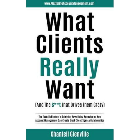 What Clients Really Want (and the S**t That Drives Them Crazy) : The Essential Insider's Guide for Advertising Agencies on How Account Management Can Create Great Client/Agency