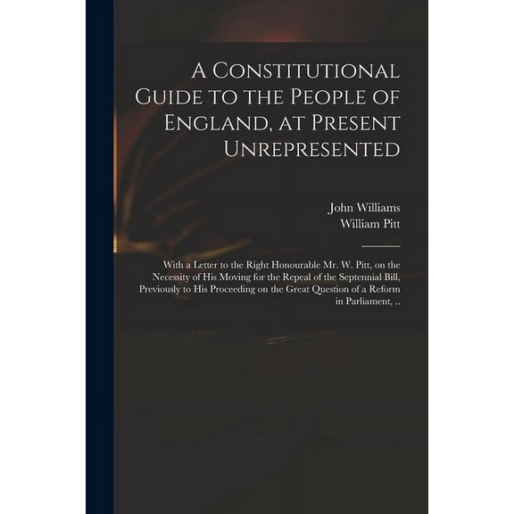 A Constitutional Guide to the People of England, at Present Unrepresented : With a Letter to the Right Honourable Mr. W. Pitt, on the Necessity of His Moving for the Repeal of the Septennial Bill, Previously to His Proceeding on the Great Question of A... (Paperback)